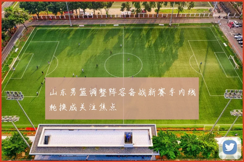 山东男篮调整阵容备战新赛季内线轮换成关注焦点