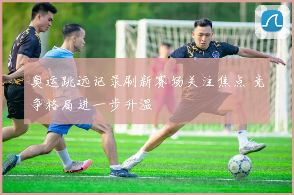 奥运跳远记录刷新赛场关注焦点 竞争格局进一步升温