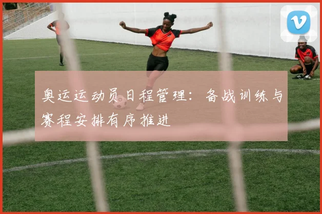 奥运运动员日程管理:备战训练与赛程安排有序推进