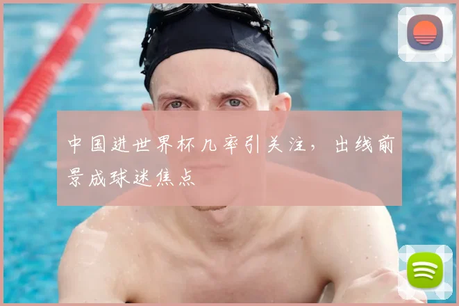 中国进世界杯几率引关注，出线前景成球迷焦点
